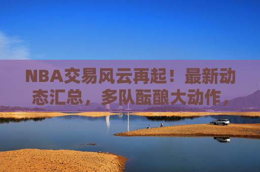 NBA交易风云再起!最新动态汇总,多队酝酿大动作,球星去向引关注,NBA交易最新动态,多队酝酿大动作,球星去向引关注