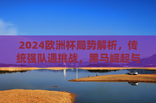2024欧洲杯局势解析，传统强队遇挑战，黑马崛起与悬念迭起，2024欧洲杯风云，传统强队遇挑战，黑马崛起悬念丛生