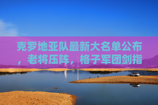 克罗地亚队最新大名单公布，老将压阵，格子军团剑指大赛佳绩，克罗地亚队最新大名单，老将压阵剑指大赛佳绩