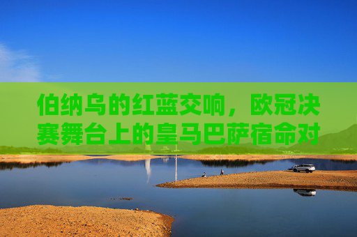 伯纳乌的红蓝交响，欧冠决赛舞台上的皇马巴萨宿命对决，伯纳乌红蓝交响，欧冠决赛的宿命对决