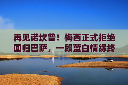 再见诺坎普！梅西正式拒绝回归巴萨，一段蓝白情缘终成绝响，诺坎普永别！梅西正式拒绝回归，蓝白情缘成绝响