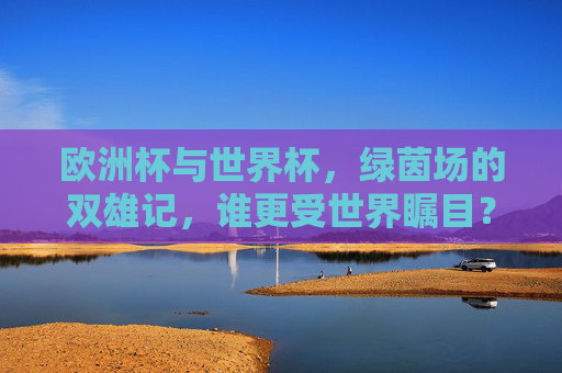 欧洲杯与世界杯，绿茵场的双雄记，谁更受世界瞩目？绿茵场双雄，欧洲杯与世界杯，谁更瞩目？