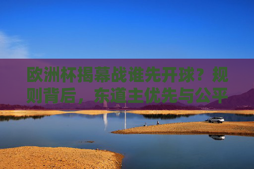 欧洲杯揭幕战谁先开球?规则背后,东道主优先与公平抽签的平衡,欧洲杯揭幕战开球规则,东道主优先与公平抽签的平衡
