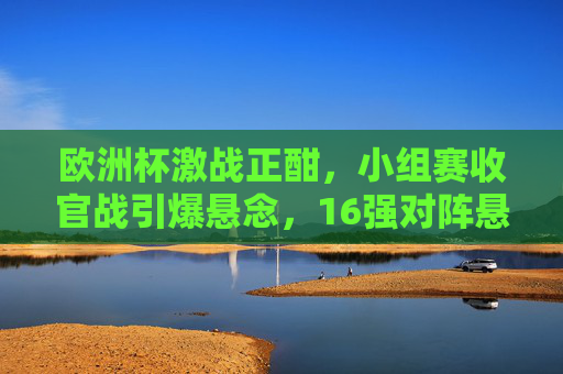欧洲杯激战正酣,小组赛收官战引爆悬念,16强对阵悬念丛生,欧洲杯小组赛收官激战 16强对阵悬念丛生