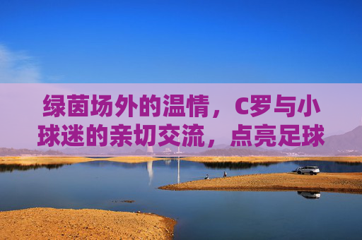 绿茵场外的温情，C罗与小球迷的亲切交流，点亮足球梦想，C罗与小球迷温情互动，点亮足球梦想