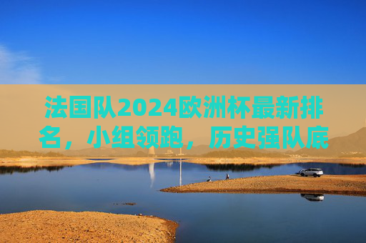 法国队2024欧洲杯最新排名，小组领跑，历史强队底蕴几何？法国队2024欧洲杯小组领跑，历史强队底蕴几何？