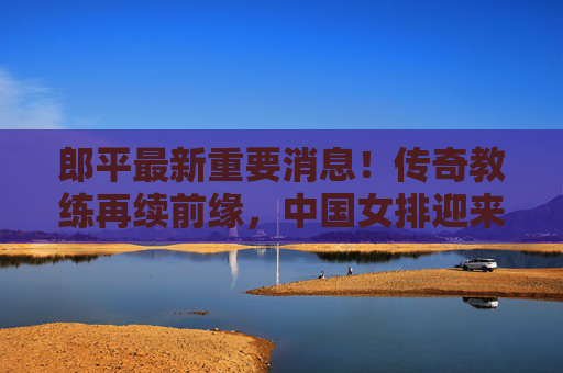 郎平最新重要消息！传奇教练再续前缘，中国女排迎来新期待，郎平最新重要消息！传奇教练再续前缘，中国女排新期待