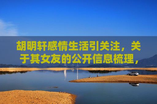 胡明轩感情生活引关注,关于其女友的公开信息梳理,胡明轩感情生活及女友公开信息梳理