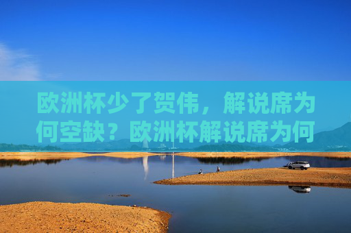 欧洲杯少了贺伟,解说席为何空缺?欧洲杯解说席为何空缺?贺伟缺席引关注