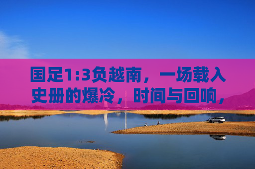 国足1:3负越南,一场载入史册的爆冷,时间与回响,国足1-3负越南,载入史册的爆冷