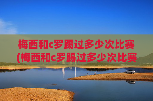 梅西和c罗踢过多少次比赛(梅西和c罗踢过多少次比赛了)