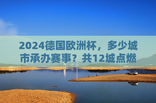 2024德国欧洲杯，多少城市承办赛事？共12城点燃欧洲足球激情，2024德国欧洲杯，12城共燃欧洲足球激情