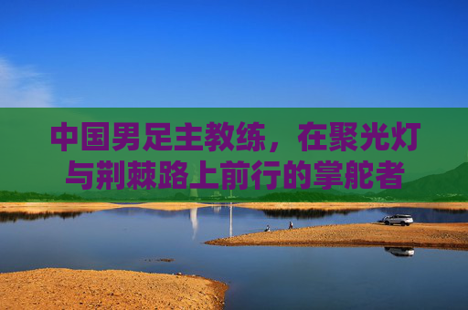 中国男足主教练,在聚光灯与荆棘路上前行的掌舵者