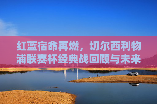 红蓝宿命再燃，切尔西利物浦联赛杯经典战回顾与未来展望，红蓝宿命再燃，切尔西利物浦联赛杯经典战回顾与展望