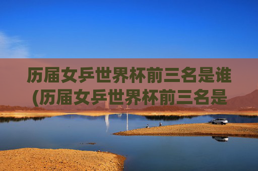 历届女乒世界杯前三名是谁(历届女乒世界杯前三名是谁啊)