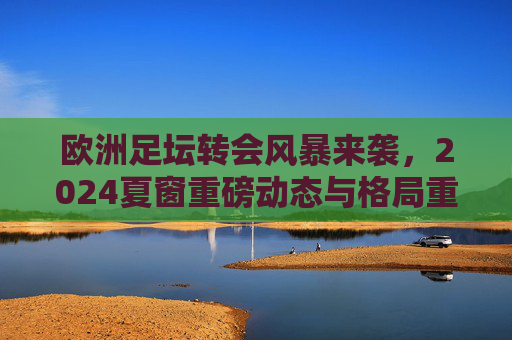 欧洲足坛转会风暴来袭，2024夏窗重磅动态与格局重塑，2024夏窗欧洲足坛转会风暴重塑格局