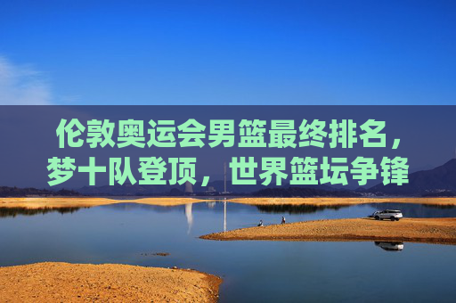 伦敦奥运会男篮最终排名,梦十队登顶,世界篮坛争锋记,伦敦奥运会男篮最终排名,梦十队登顶,世界篮坛争锋