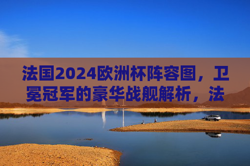 法国2024欧洲杯阵容图,卫冕冠军的豪华战舰解析,法国2024欧洲杯阵容图,卫冕冠军豪华战舰解析