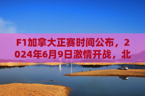 F1加拿大正赛时间公布，2024年6月9日激情开战，北美赛道巅峰对决，2024F1加拿大正赛6月9日北美赛道巅峰对决