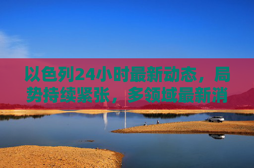 以色列24小时最新动态,局势持续紧张,多领域最新消息汇总,以色列24小时局势持续紧张 多领域最新消息汇总