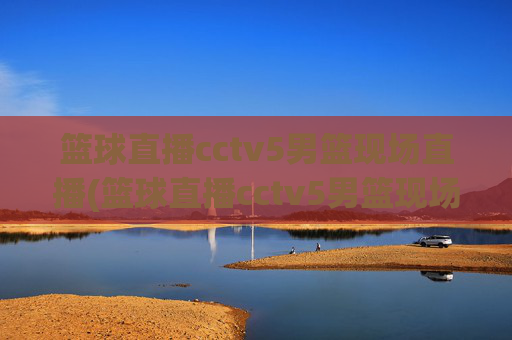 篮球直播cctv5男篮现场直播(篮球直播cctv5男篮现场直播高清)CCTV5男篮高清现场直播