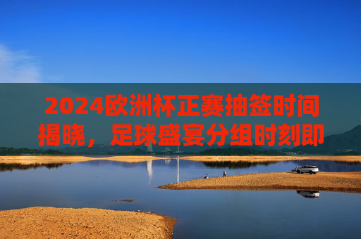 2024欧洲杯正赛抽签时间揭晓，足球盛宴分组时刻即将到来，2024欧洲杯正赛抽签时间揭晓 足球盛宴分组时刻将至