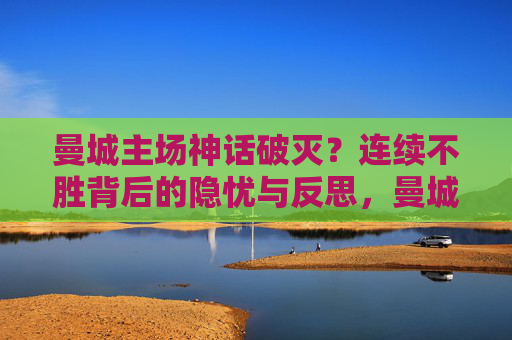 曼城主场神话破灭?连续不胜背后的隐忧与反思,曼城主场神话破灭,连续不胜背后的隐忧
