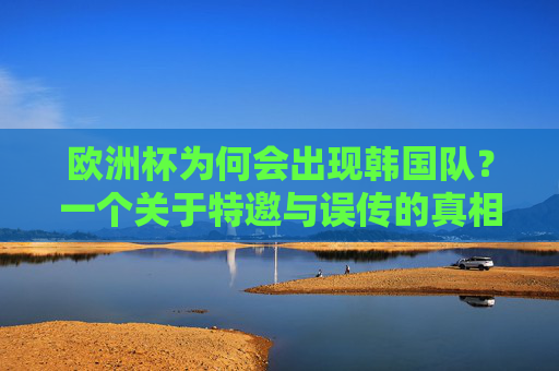 欧洲杯为何会出现韩国队?一个关于特邀与误传的真相,欧洲杯为何有韩国队?特邀与误传的真相