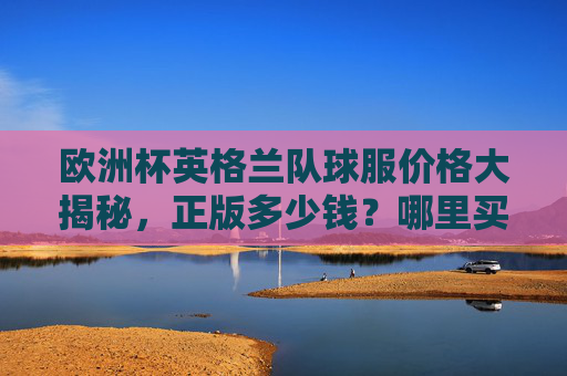 欧洲杯英格兰队球服价格大揭秘,正版多少钱?哪里买靠谱?欧洲杯英格兰队球服价格大揭秘,正版多少钱?哪里买靠谱?