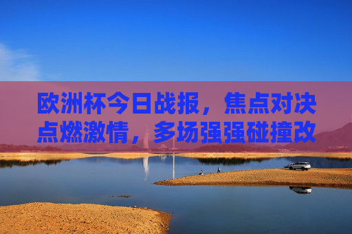 欧洲杯今日战报,焦点对决点燃激情,多场强强碰撞改写晋级形势,欧洲杯今日战报,焦点对决强强碰撞,多场战况改写晋级形势