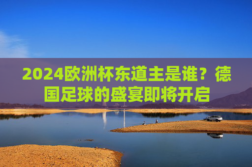 2024欧洲杯东道主是谁?德国足球的盛宴即将开启