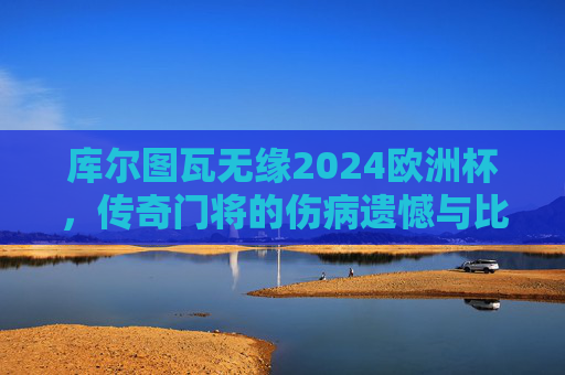 库尔图瓦无缘2024欧洲杯,传奇门将的伤病遗憾与比利时黄金一代的落幕序曲?