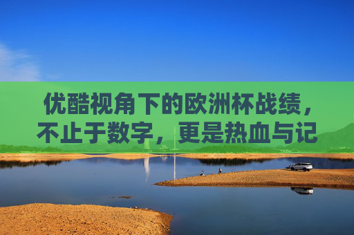 优酷视角下的欧洲杯战绩,不止于数字,更是热血与记忆的交织,优酷视角下的欧洲杯战绩,不止数字,更是热血记忆