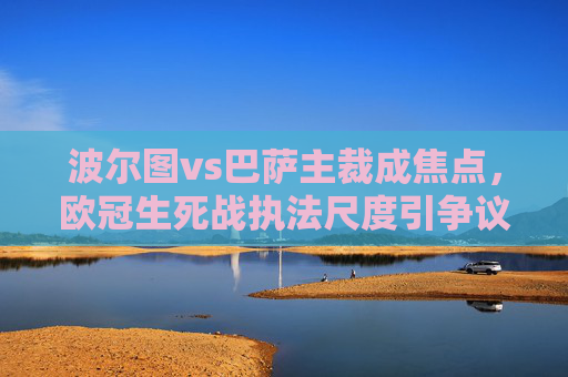 波尔图vs巴萨主裁成焦点,欧冠生死战执法尺度引争议,哨声背后的晋级悬念,欧冠生死战波尔图vs巴萨,主裁执法尺度引争议,晋级悬念待解