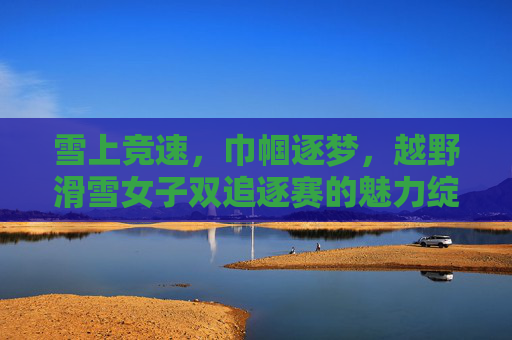 雪上竞速,巾帼逐梦,越野滑雪女子双追逐赛的魅力绽放,巾帼逐梦雪飞扬 越野滑雪女子双追逐赛魅力绽放