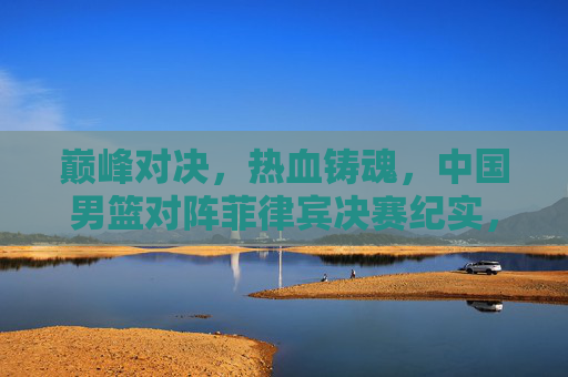 巅峰对决，热血铸魂，中国男篮对阵菲律宾决赛纪实，巅峰对决，热血铸魂，中国男篮对阵菲律宾决赛纪实