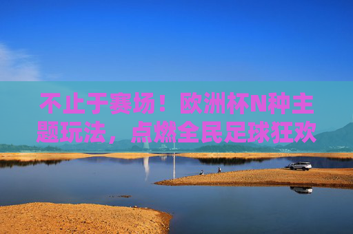不止于赛场!欧洲杯N种主题玩法,点燃全民足球狂欢,不止赛场!欧洲杯主题玩法点燃全民足球狂欢