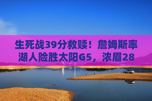 生死战39分救赎!詹姆斯率湖人险胜太阳G5,浓眉28+20夺赛点,生死战39分救赎!詹姆斯率浓眉28+20 湖人险胜太阳G5夺赛点