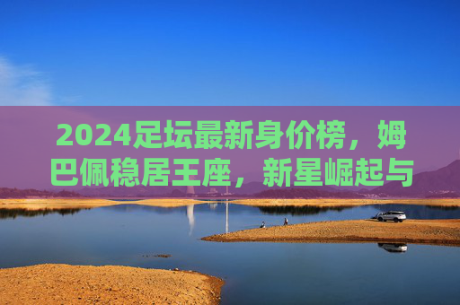 2024足坛最新身价榜,姆巴佩稳居王座,新星崛起与老将坚守的时代交响