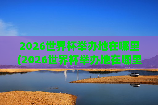 2026世界杯举办地在哪里(2026世界杯举办地在哪里举办的)