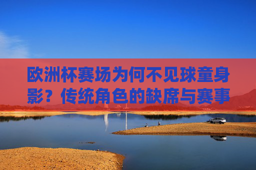 欧洲杯赛场为何不见球童身影?传统角色的缺席与赛事新变,欧洲杯球童缺席,传统角色的赛事新变