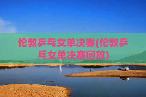 伦敦乒乓女单决赛(伦敦乒乓女单决赛回放)