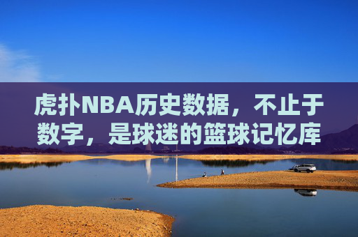 虎扑NBA历史数据,不止于数字,是球迷的篮球记忆库,虎扑NBA历史数据,不止数字,球迷的篮球记忆库
