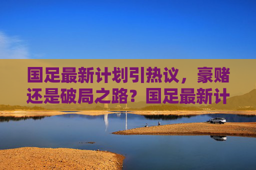 国足最新计划引热议，豪赌还是破局之路？国足最新计划，豪赌还是破局之路？
