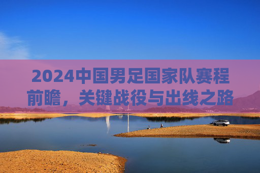 2024中国男足国家队赛程前瞻,关键战役与出线之路解析,2024中国男足赛程前瞻,关键战役与出线之路解析