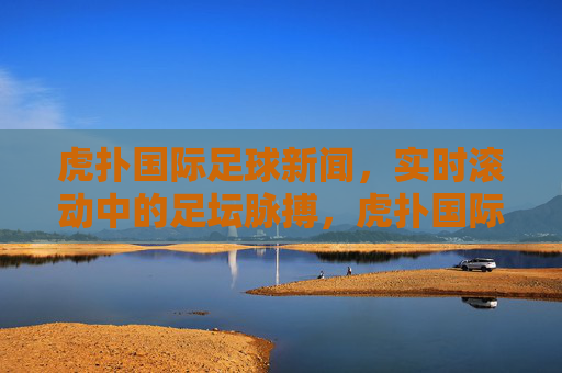 虎扑国际足球新闻,实时滚动中的足坛脉搏,虎扑国际足球,实时足坛脉搏