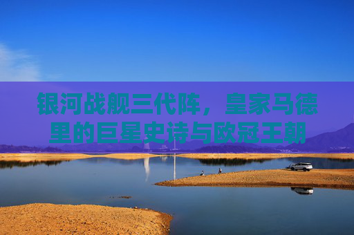 银河战舰三代阵,皇家马德里的巨星史诗与欧冠王朝
