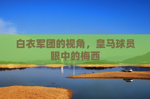 白衣军团的视角,皇马球员眼中的梅西