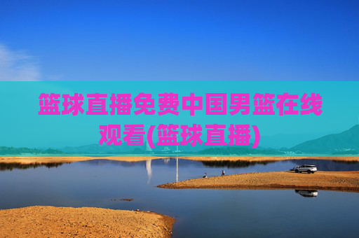 篮球直播免费中国男篮在线观看(篮球直播)