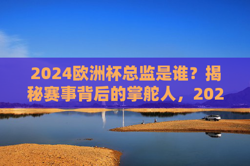 2024欧洲杯总监是谁？揭秘赛事背后的掌舵人，2024欧洲杯总监是谁？揭秘赛事背后的掌舵人